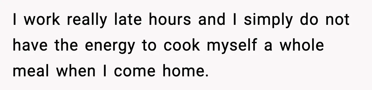 I work really late hours and I simply do not have the energy to cook myself a whole meal when I come home.