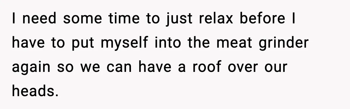 I need some time to just relax before I have to put myself into the meat grinder again so we can have a roof over our heads.