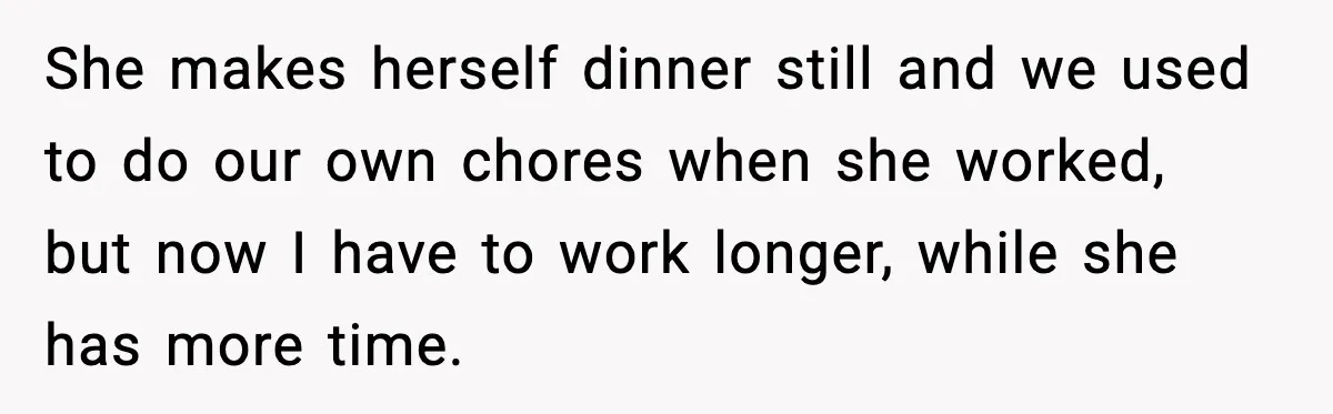 She makes herself dinner still and we used to do our own chores when she worked, but now I have to work longer, while she has more time.