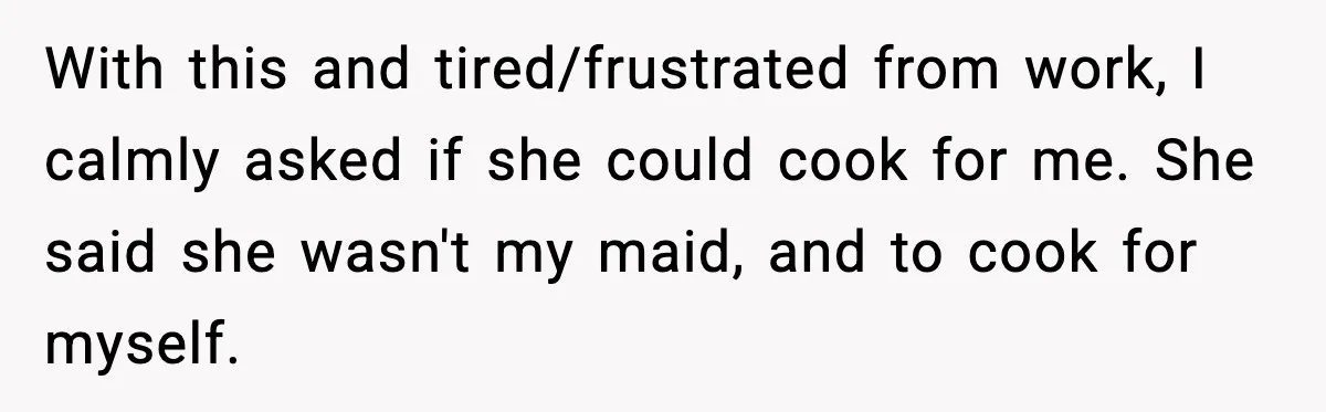 With this and tired/frustrated from work, I calmly asked if she could cook for me. She said she wasn't my maid, and to cook for myself.