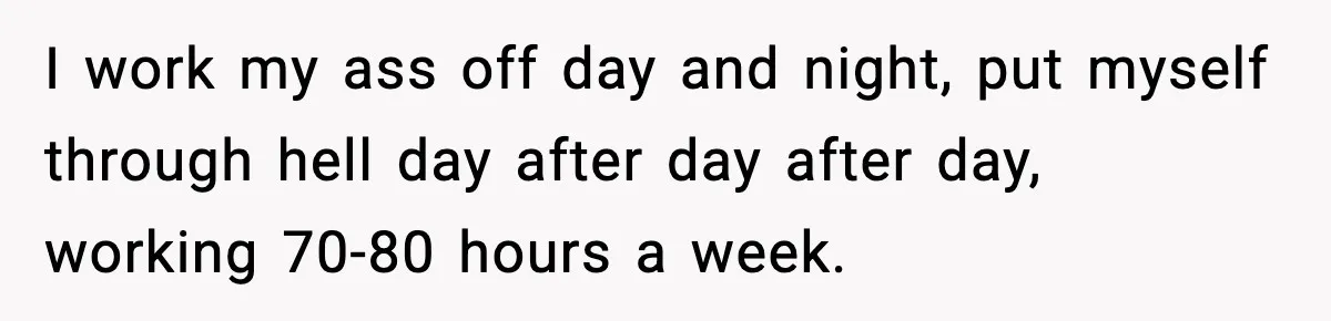 I work my ass off day and night, put myself through hell day after day after day, working 70-80 hours a week.