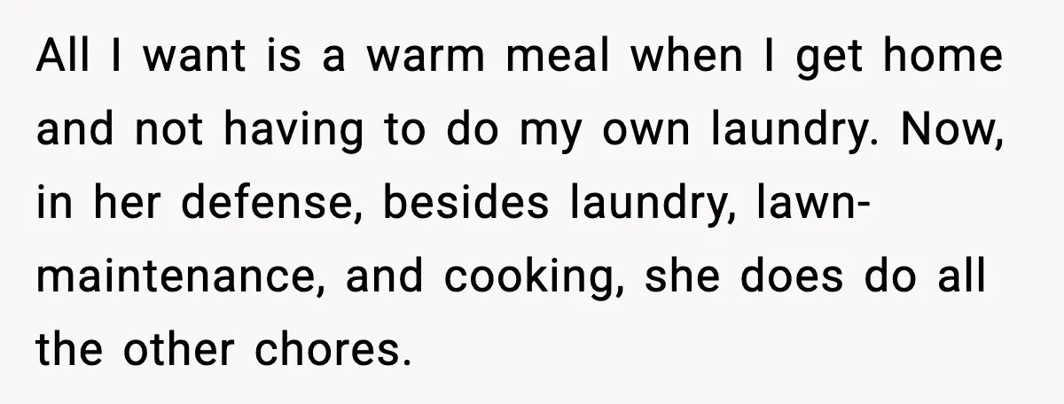 All I want is a warm meal when I get home and not having to do my own laundry. Now, in her defense, besides laundry, lawn-maintenance, and cooking, she does...