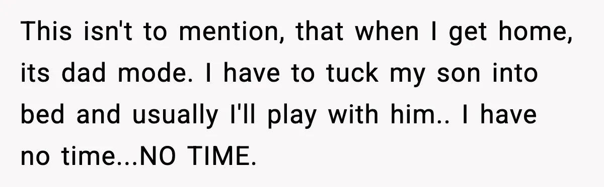 This isn't to mention, that when I get home, its dad mode. I have to tuck my son into bed and usually I'll play with him.. I have no time...NO...
