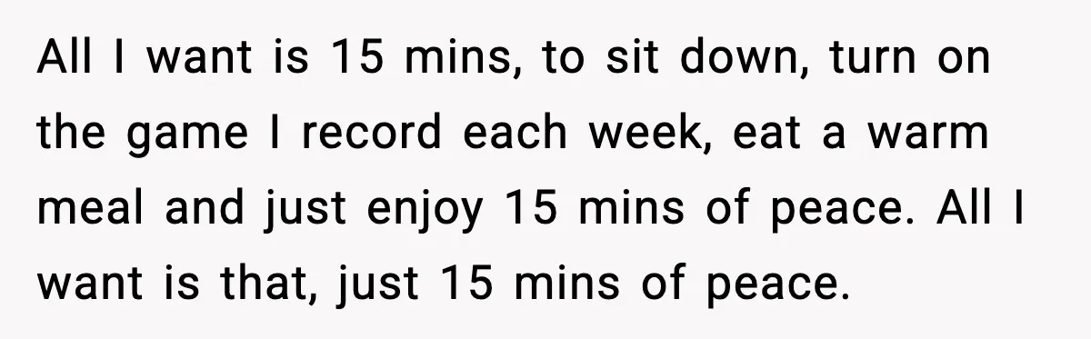 All I want is 15 mins, to sit down, turn on the game I record each week, eat a warm meal and just enjoy 15 mins of peace. All I...