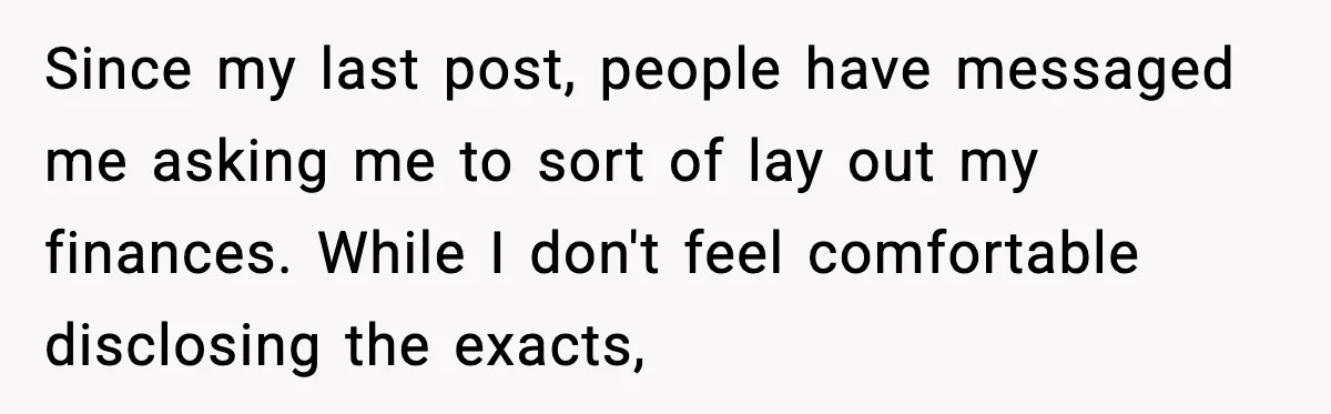 Since my last post, people have messaged me asking me to sort of lay out my finances. While I don't feel comfortable disclosing the exacts,