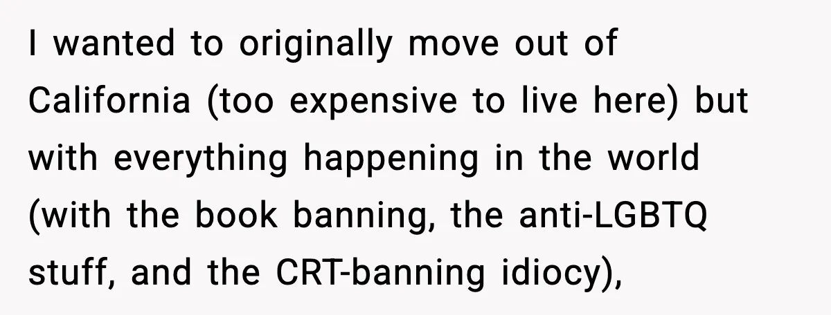 I wanted to originally move out of California (too expensive to live here) but with everything happening in the world (with the book banning, the anti-LGBTQ stuff, and the CRT-banning...