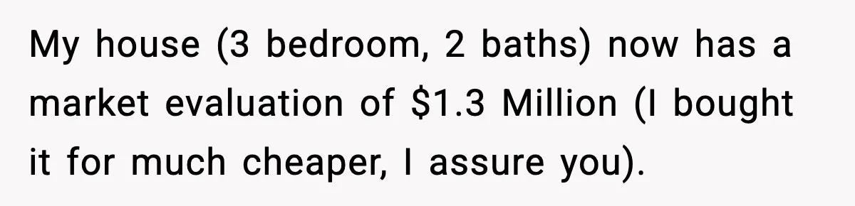 My house (3 bedroom, 2 baths) now has a market evaluation of $1.3 Million (I bought it for much cheaper, I assure you).