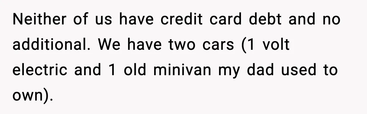 Neither of us have credit card debt and no additional. We have two cars (1 volt electric and 1 old minivan my dad used to own).