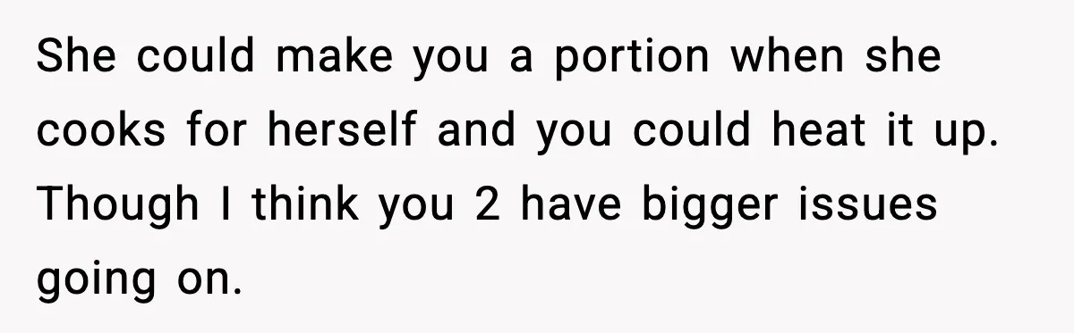 She could make you a portion when she cooks for herself and you could heat it up. Though I think you 2 have bigger issues going on.