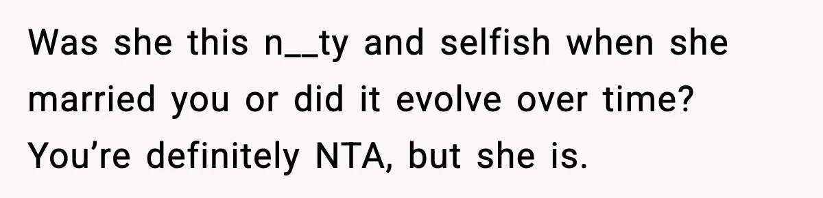 Was she this n__ty and selfish when she married you or did it evolve over time? You’re definitely NTA, but she is.