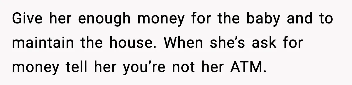 Give her enough money for the baby and to maintain the house. When she’s ask for money tell her you’re not her ATM.