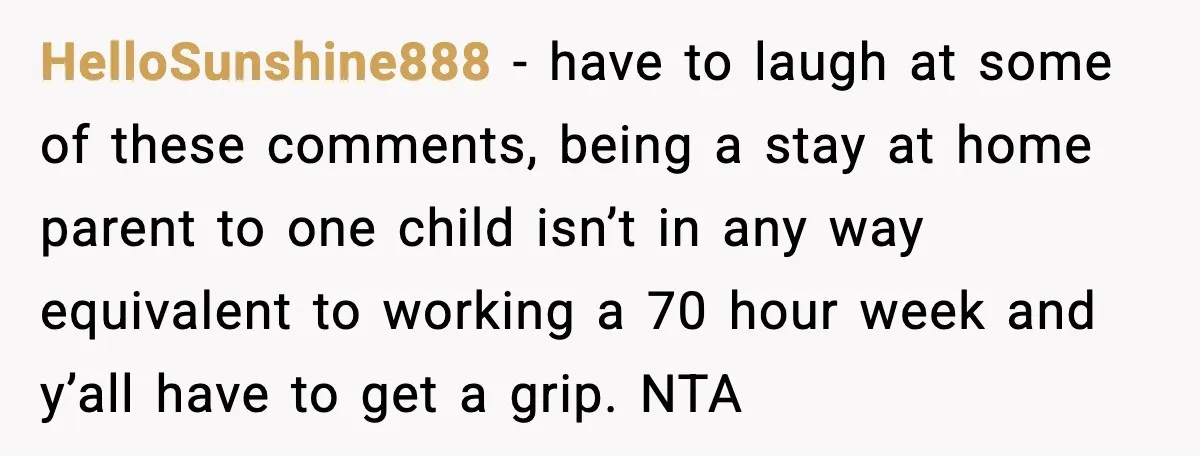 HelloSunshine888 - have to laugh at some of these comments, being a stay at home parent to one child isn’t in any way equivalent to working a 70 hour week...