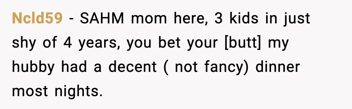 Ncld59 - SAHM mom here, 3 kids in just shy of 4 years, you bet your [butt] my hubby had a decent ( not fancy) dinner most nights.