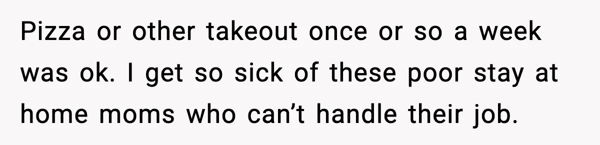 Pizza or other takeout once or so a week was ok. I get so sick of these poor stay at home moms who can’t handle their job.