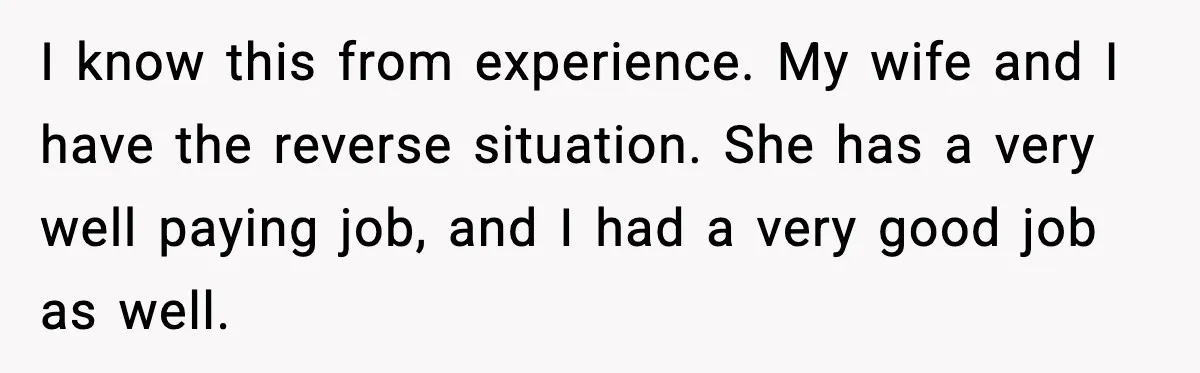 I know this from experience. My wife and I have the reverse situation. She has a very well paying job, and I had a very good job as well.
