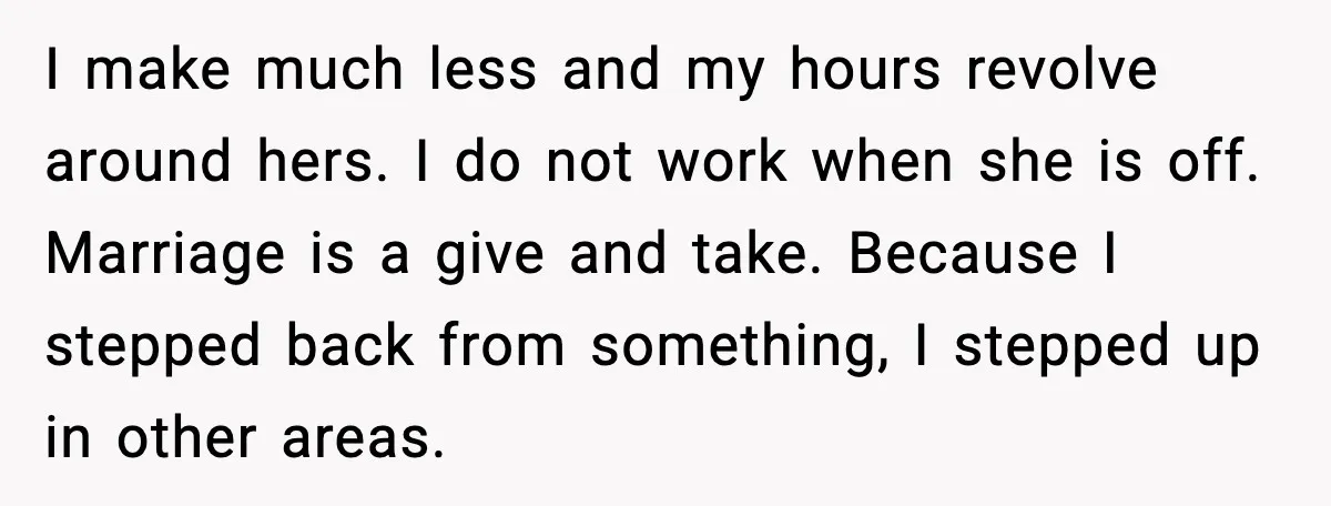 I make much less and my hours revolve around hers. I do not work when she is off. Marriage is a give and take. Because I stepped back from something,...