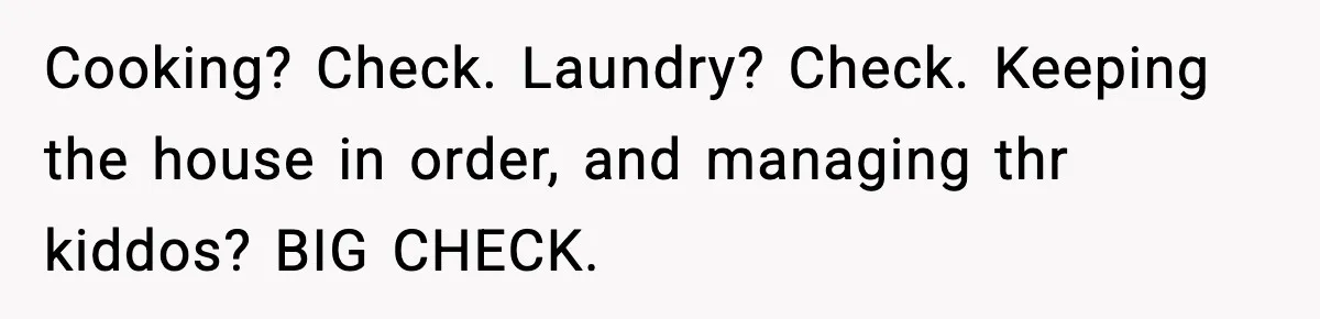 Cooking? Check. Laundry? Check. Keeping the house in order, and managing thr kiddos? BIG CHECK.