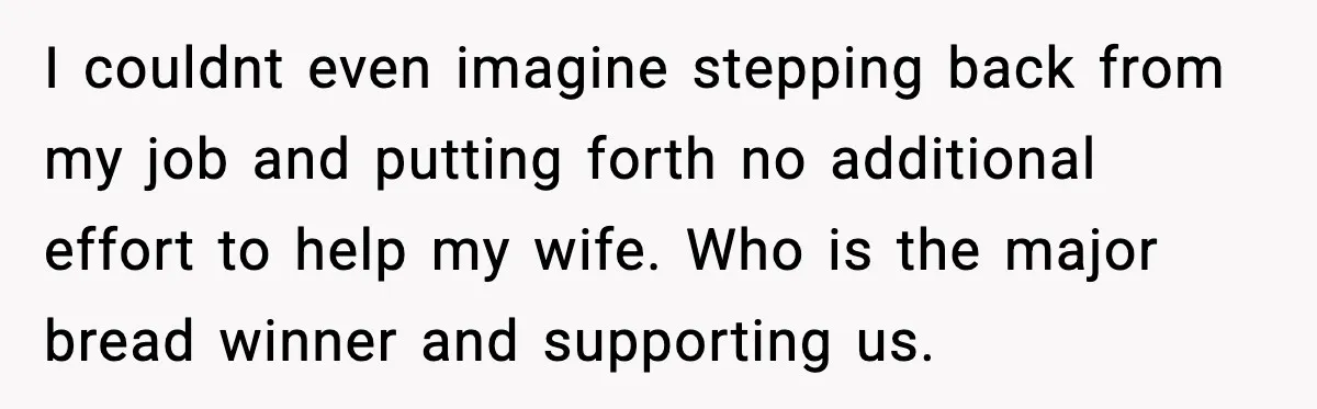 I couldnt even imagine stepping back from my job and putting forth no additional effort to help my wife. Who is the major bread winner and supporting us.