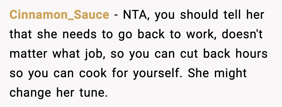 Cinnamon_Sauce - NTA, you should tell her that she needs to go back to work, doesn't matter what job, so you can cut back hours so you can cook for...