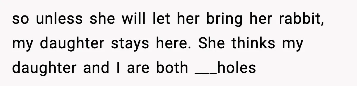 so unless she will let her bring her rabbit, my daughter stays here. She thinks my daughter and I are both ___holes