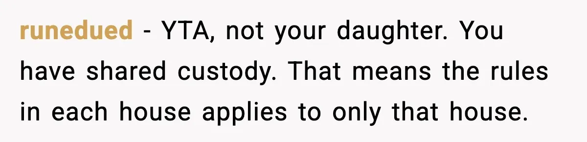 runedued - YTA, not your daughter. You have shared custody. That means the rules in each house applies to only that house.