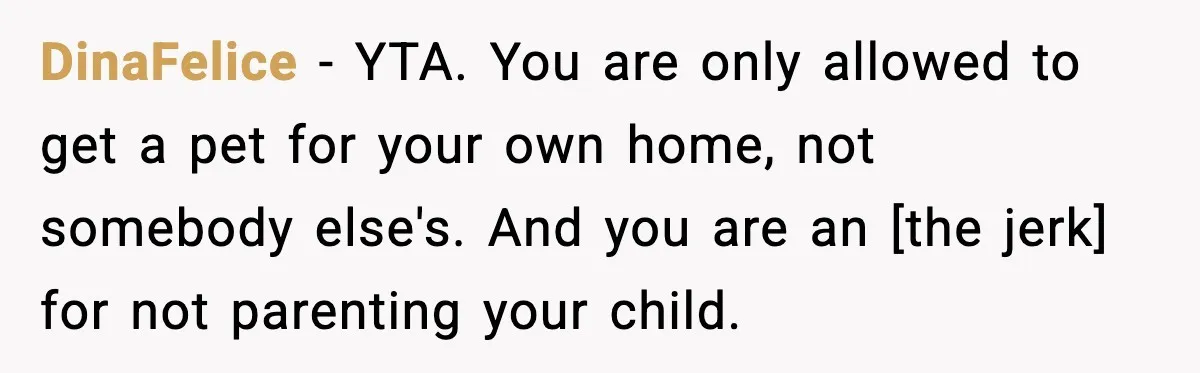 DinaFelice - YTA. You are only allowed to get a pet for your own home, not somebody else's. And you are an [the jerk] for not parenting your child.