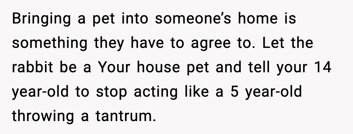 Bringing a pet into someone’s home is something they have to agree to. Let the rabbit be a Your house pet and tell your 14 year-old to stop acting like...