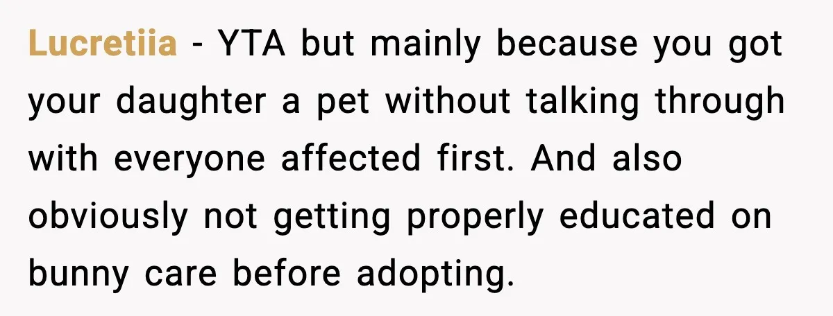 Lucretiia - YTA but mainly because you got your daughter a pet without talking through with everyone affected first. And also obviously not getting properly educated on bunny care before...