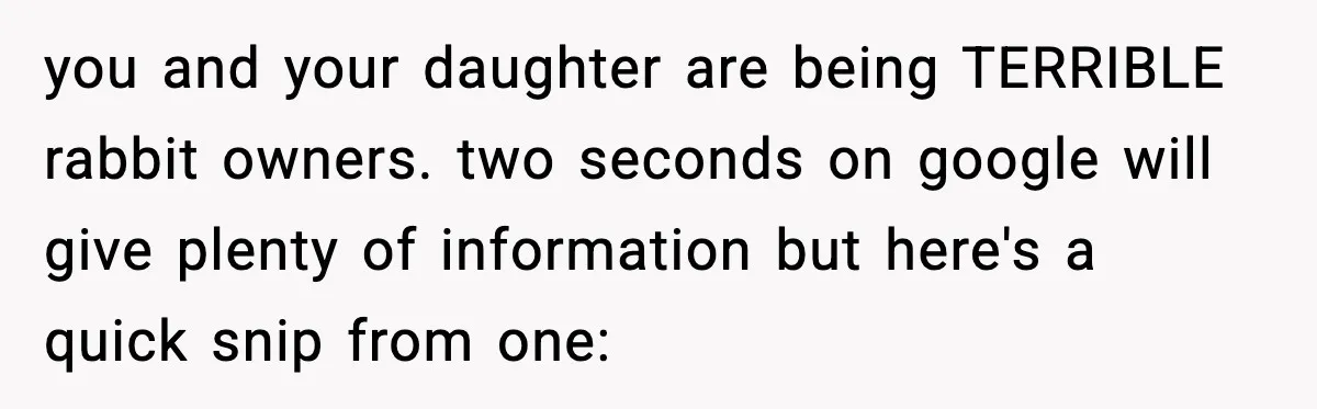 you and your daughter are being TERRIBLE rabbit owners. two seconds on google will give plenty of information but here's a quick snip from one: