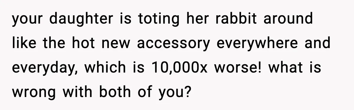 your daughter is toting her rabbit around like the hot new accessory everywhere and everyday, which is 10,000x worse! what is wrong with both of you?