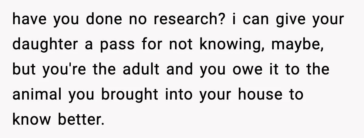 have you done no research? i can give your daughter a pass for not knowing, maybe, but you're the adult and you owe it to the animal you brought into...