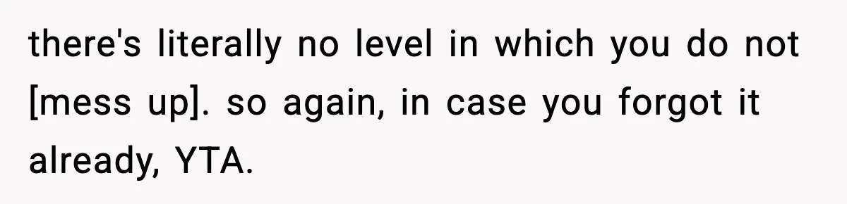 there's literally no level in which you do not [mess up]. so again, in case you forgot it already, YTA.