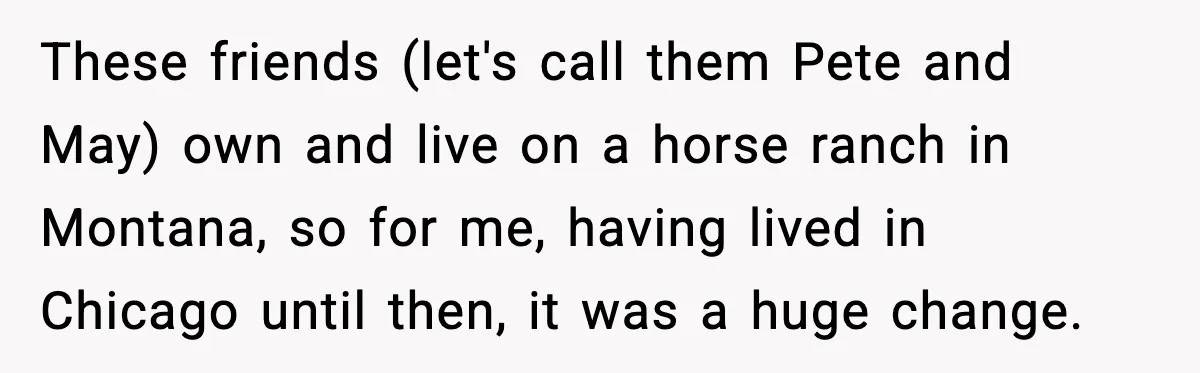 These friends (let's call them Pete and May) own and live on a horse ranch in Montana, so for me, having lived in Chicago until then, it was a huge...