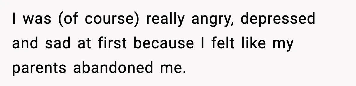 I was (of course) really angry, depressed and sad at first because I felt like my parents abandoned me.