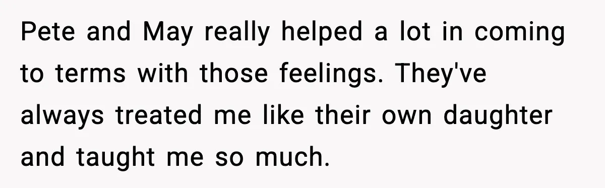 Pete and May really helped a lot in coming to terms with those feelings. They've always treated me like their own daughter and taught me so much.