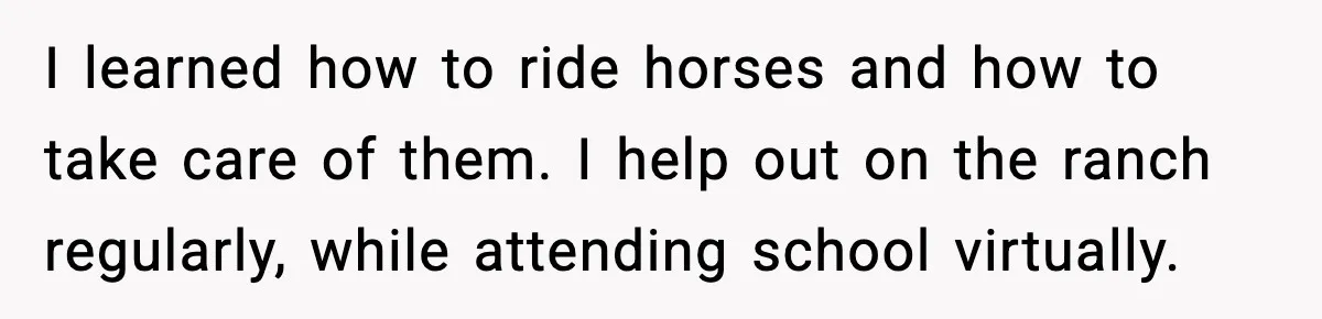 I learned how to ride horses and how to take care of them. I help out on the ranch regularly, while attending school virtually.