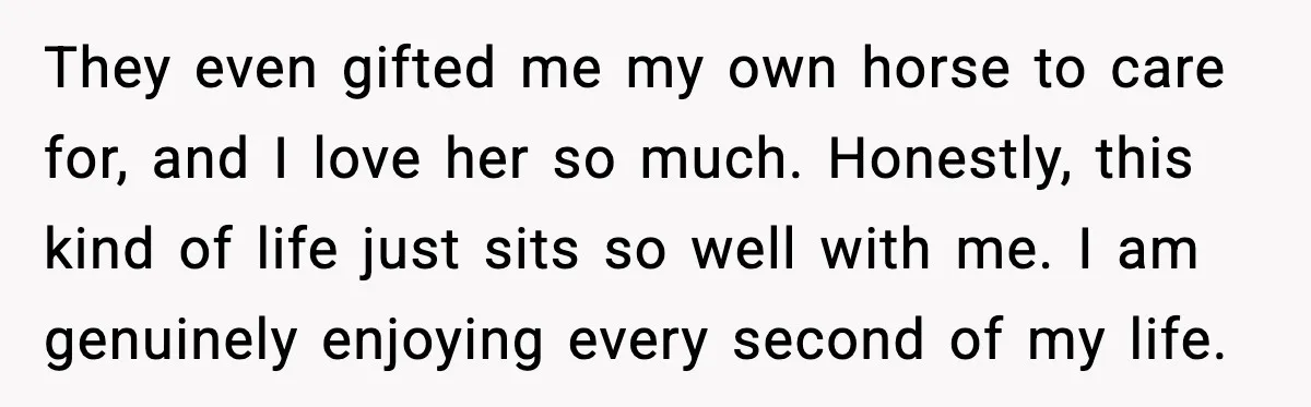 They even gifted me my own horse to care for, and I love her so much. Honestly, this kind of life just sits so well with me. I am genuinely...