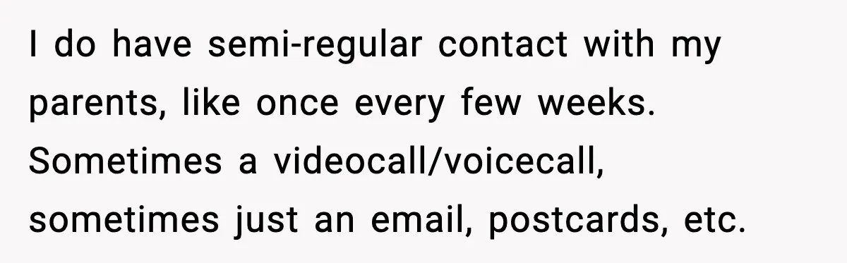 I do have semi-regular contact with my parents, like once every few weeks. Sometimes a videocall/voicecall, sometimes just an email, postcards, etc.