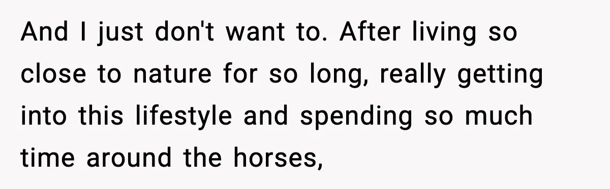 And I just don't want to. After living so close to nature for so long, really getting into this lifestyle and spending so much time around the horses,