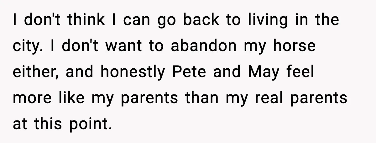 I don't think I can go back to living in the city. I don't want to abandon my horse either, and honestly Pete and May feel more like my parents...