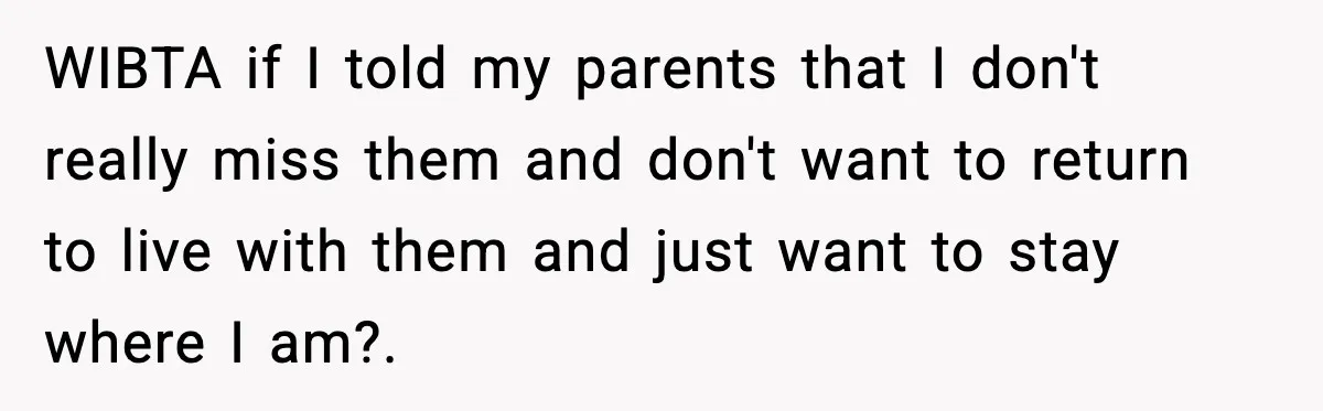WIBTA if I told my parents that I don't really miss them and don't want to return to live with them and just want to stay where I am?. ​