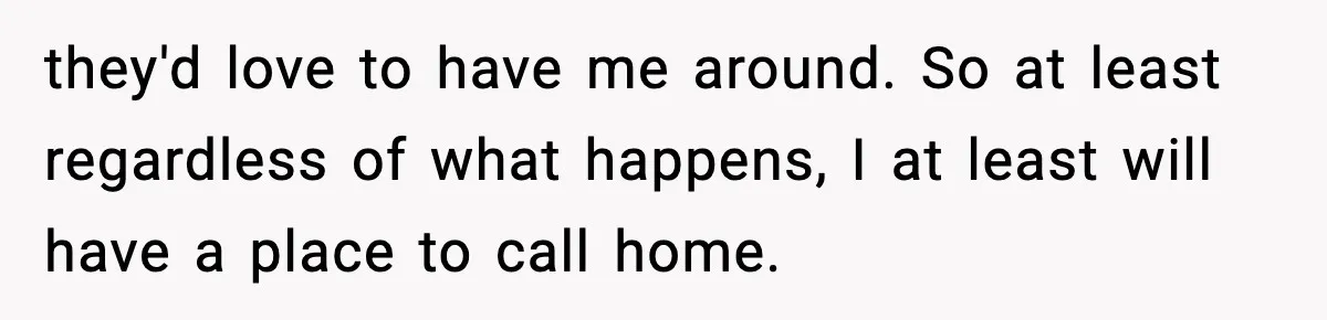 they'd love to have me around. So at least regardless of what happens, I at least will have a place to call home.