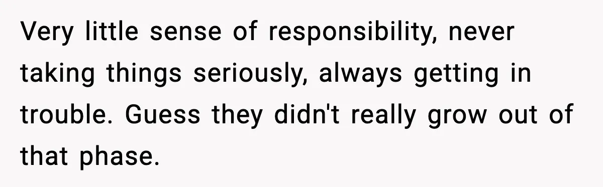 Very little sense of responsibility, never taking things seriously, always getting in trouble. Guess they didn't really grow out of that phase.