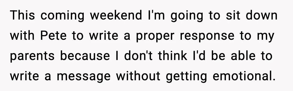 This coming weekend I'm going to sit down with Pete to write a proper response to my parents because I don't think I'd be able to write a message without...