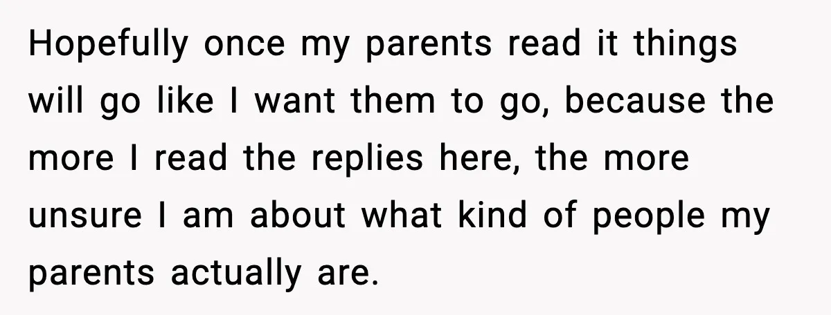 Hopefully once my parents read it things will go like I want them to go, because the more I read the replies here, the more unsure I am about what...