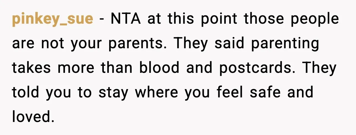 pinkey_sue - NTA at this point those people are not your parents. They said parenting takes more than blood and postcards. They told you to stay where you feel safe...