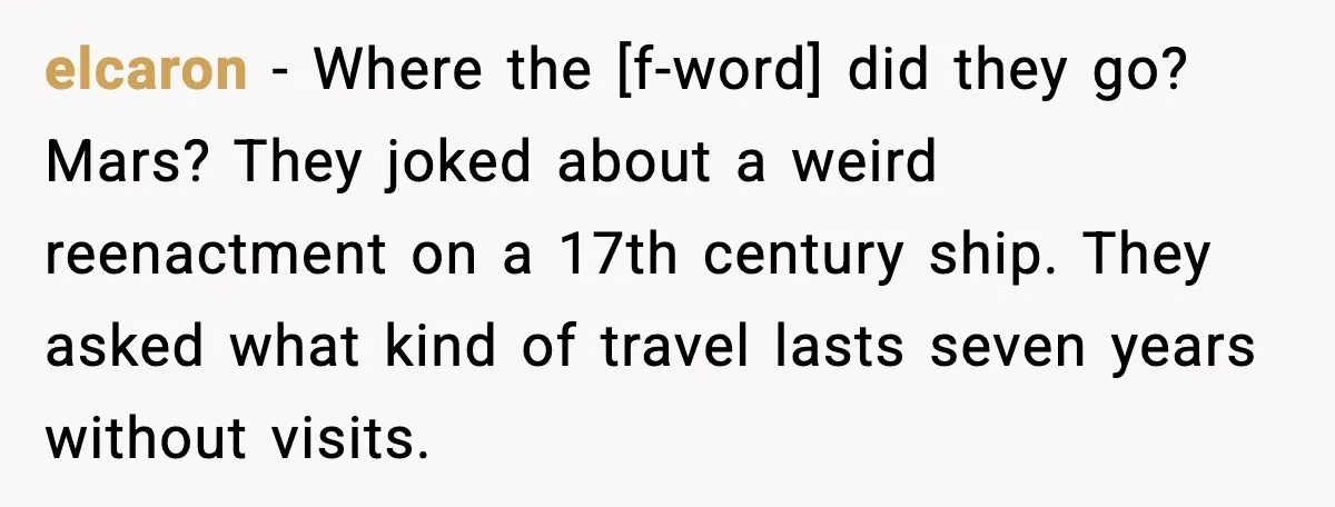 elcaron - Where the [f-word] did they go? Mars? They joked about a weird reenactment on a 17th century ship. They asked what kind of travel lasts seven years without...