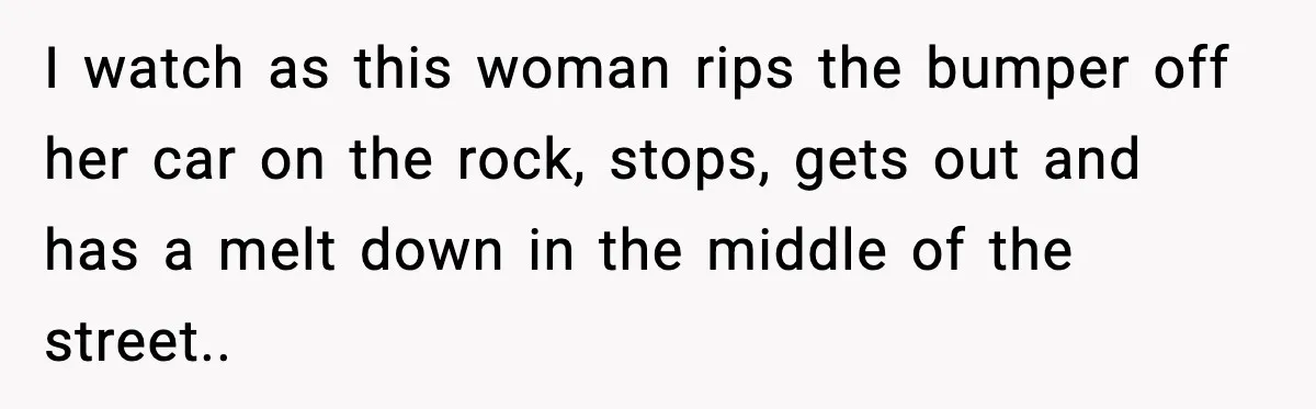 I watch as this woman rips the bumper off her car on the rock, stops, gets out and has a melt down in the middle of the street..