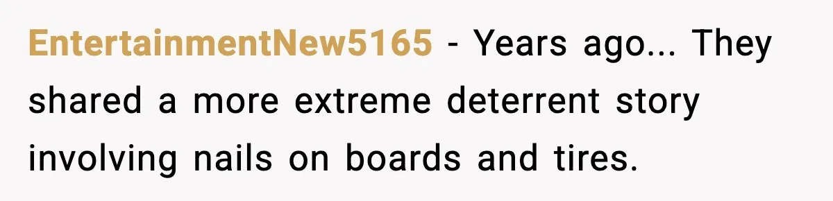 EntertainmentNew5165 - Years ago... They shared a more extreme deterrent story involving nails on boards and tires.