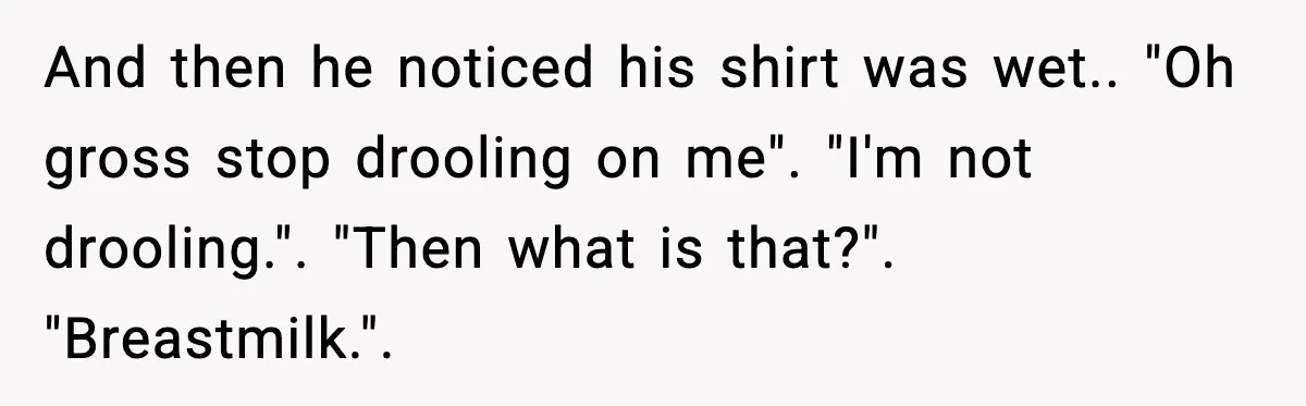 And then he noticed his shirt was wet.. "Oh gross stop drooling on me". "I'm not drooling.". "Then what is that?". "Breastmilk.".